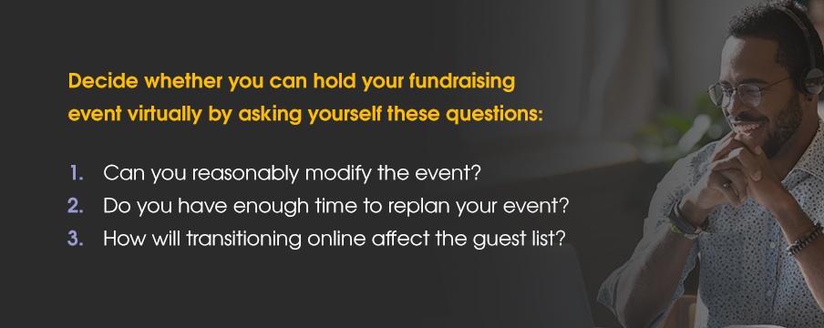 Decide whether you can hold your fundraising event virtually by asking yourself these questions: 1. Can you reasonably modify the event? 2. Do you have enough time to replan your event? 3. How will transitioning online affect the guest list?