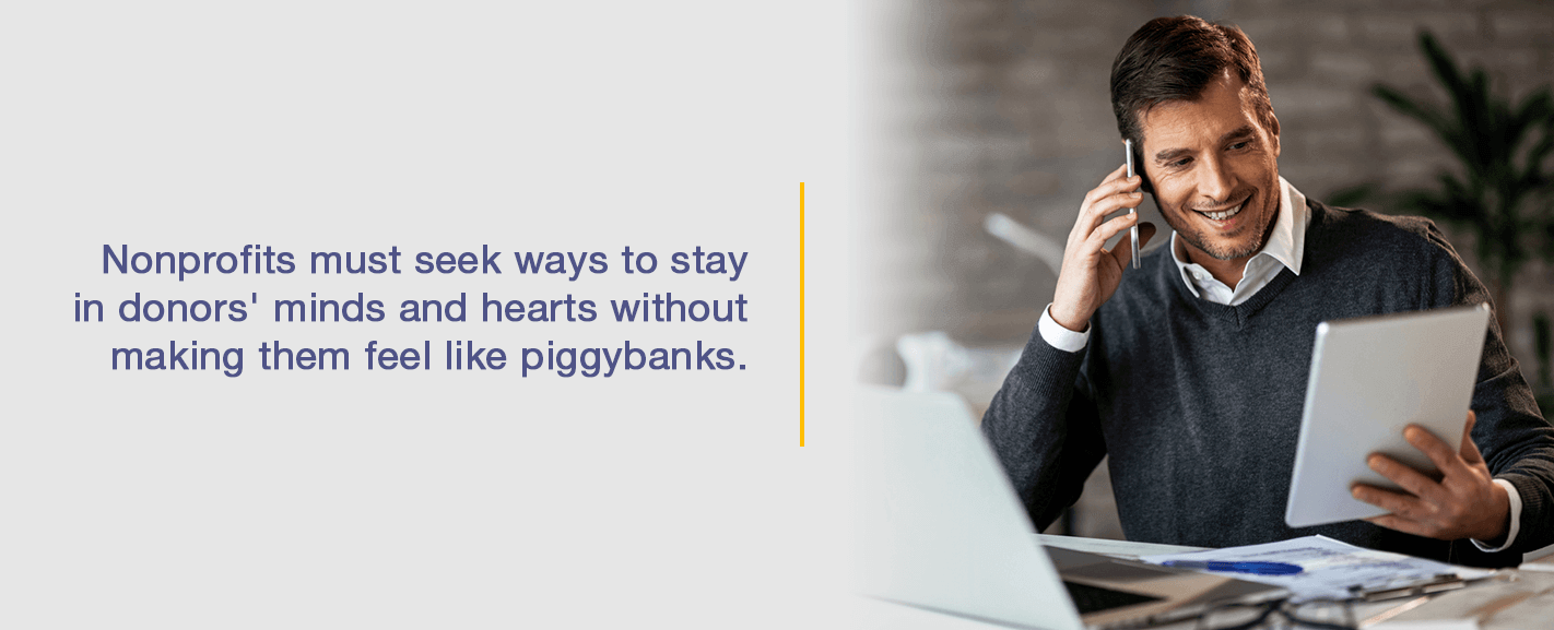 Nonprofits must seek ways to stay in donors' minds and hearts without making them feel like piggybanks.