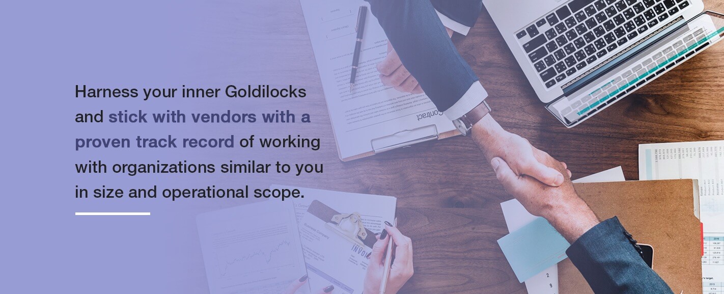 Harness your inner Goldilocks and stick with vendors with a proven track record of working with organizations similar to you in size and operational scope.