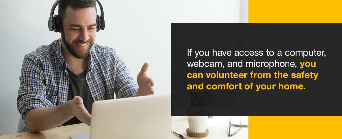 If you have access to a computer, webcam, and microphone, you can volunteer from the safety and comfort of your home.