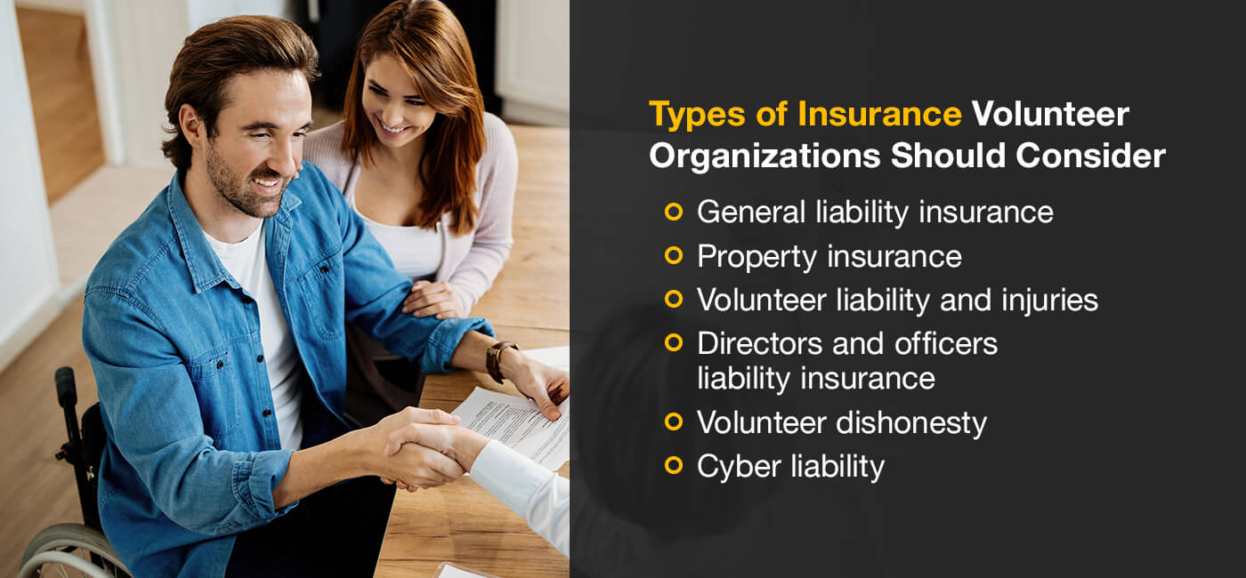 Types of insurnace volunteer organization should consider: General liability insurance, property insurance, volunteer liability and officers liability insurance, volunteer dishonesty, cyber liability