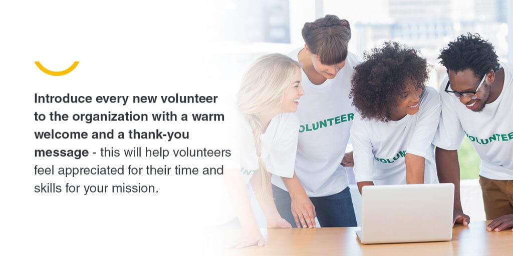 Introduce every new volunteer to the organization with a warm welcome and a thank-you message - this will help volunteers feel appreciated for their time and skills for your mission.
