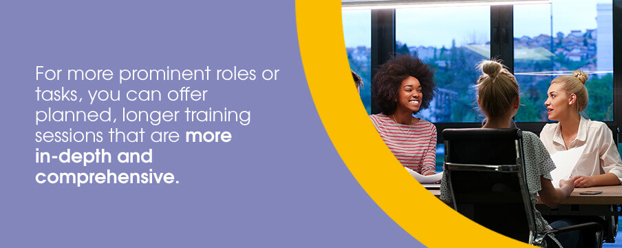 For more prominent roles or tasks, you can offer planned, longer training sessions that are more in-depth and comprehensive