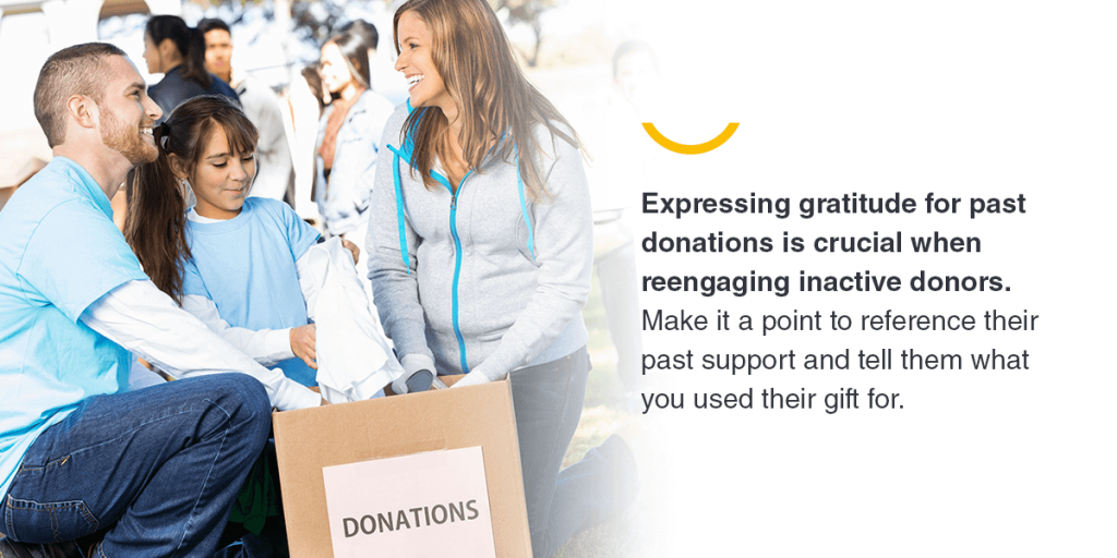 Expressing gratitude for past donations is crucial when reengaging inactive donors. Make it a point to reference their past support and tell them what you used their gift for.