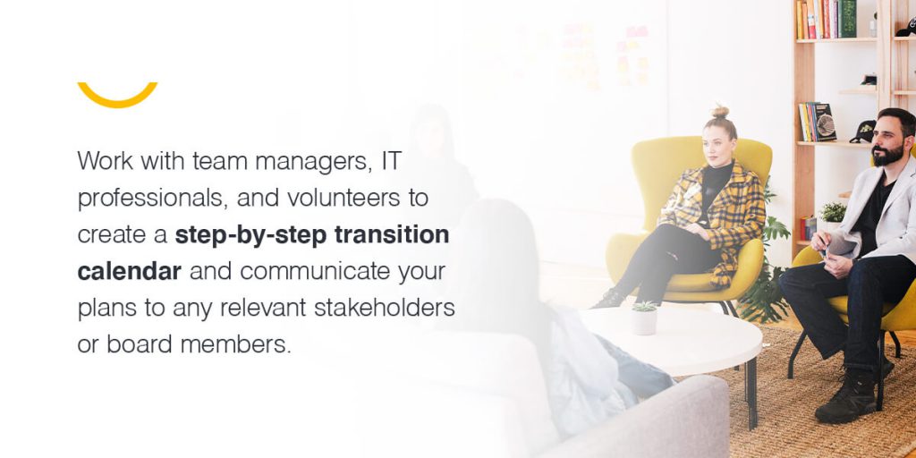 Work with team managers, IT professionals, and volunteers to create a step-by-step transition calendar and communicate your plans to any relevant stakeholders or board members.