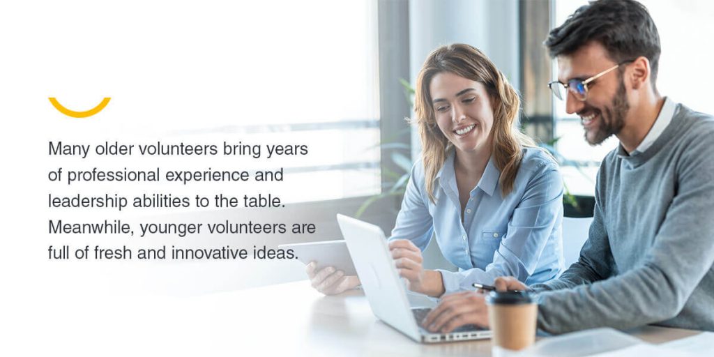 Many older volunteers bring years of professional leadership abilities to the table. Meanwhile, younger volunteers are full of fresh and innovative ideas.