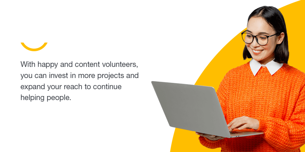 With happy and content volunteers, you can invest in more projects and expand your reach to continue helping people.