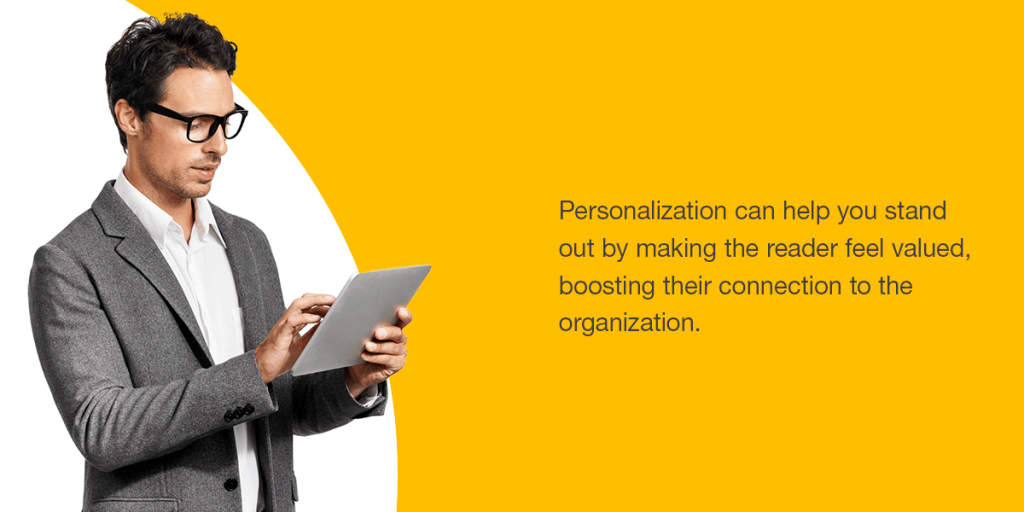 Personalization can help you stand out by making the reader feel valued, boosting their connection to the organization.